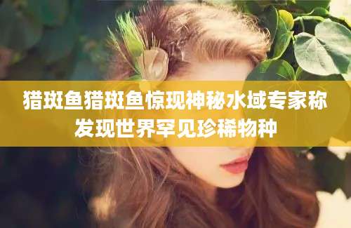 猎斑鱼猎斑鱼惊现神秘水域专家称发现世界罕见珍稀物种