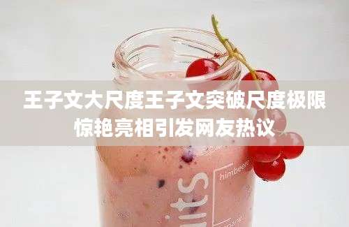 王子文大尺度王子文突破尺度极限惊艳亮相引发网友热议