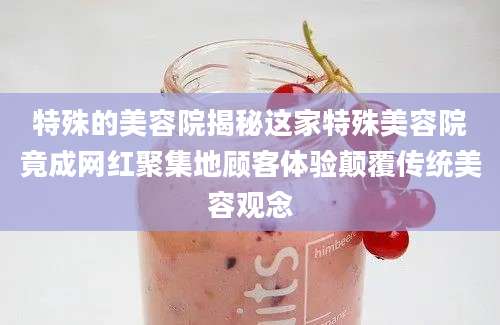 特殊的美容院揭秘这家特殊美容院竟成网红聚集地顾客体验颠覆传统美容观念