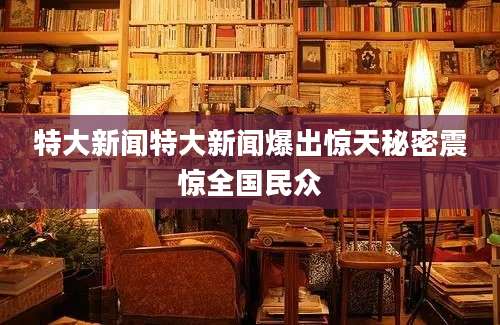 特大新闻特大新闻爆出惊天秘密震惊全国民众