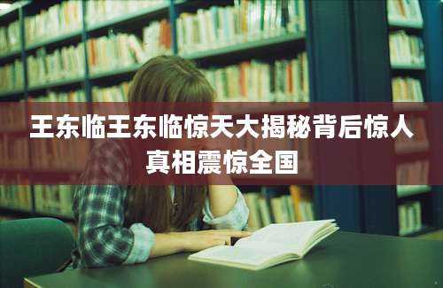 王东临王东临惊天大揭秘背后惊人真相震惊全国