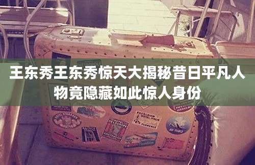 王东秀王东秀惊天大揭秘昔日平凡人物竟隐藏如此惊人身份