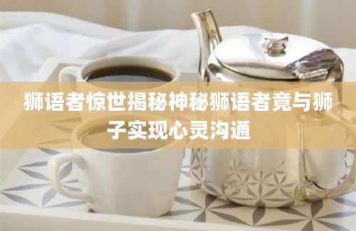 狮语者惊世揭秘神秘狮语者竟与狮子实现心灵沟通