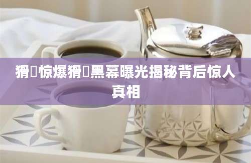 猾褢惊爆猾褢黑幕曝光揭秘背后惊人真相
