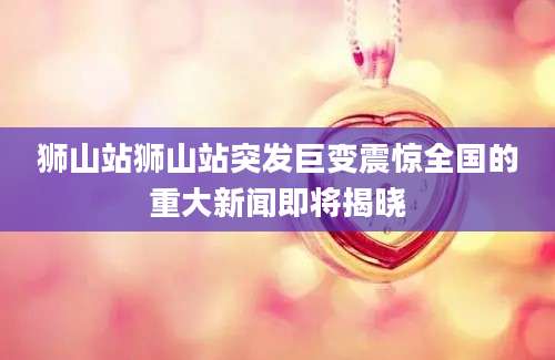 狮山站狮山站突发巨变震惊全国的重大新闻即将揭晓