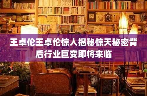 王卓伦王卓伦惊人揭秘惊天秘密背后行业巨变即将来临
