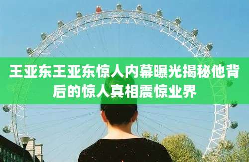 王亚东王亚东惊人内幕曝光揭秘他背后的惊人真相震惊业界