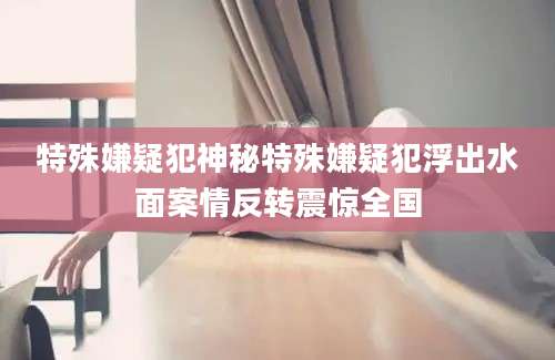 特殊嫌疑犯神秘特殊嫌疑犯浮出水面案情反转震惊全国