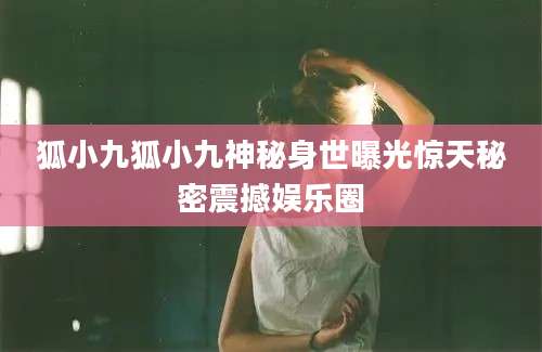 狐小九狐小九神秘身世曝光惊天秘密震撼娱乐圈