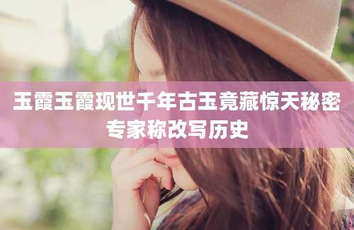 玉霞玉霞现世千年古玉竟藏惊天秘密专家称改写历史