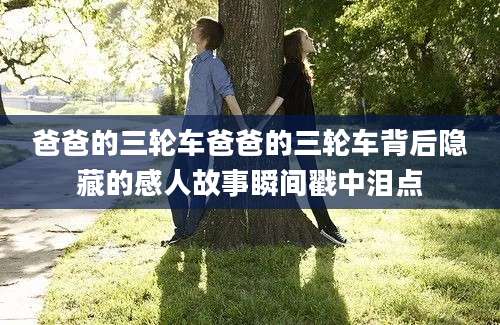 爸爸的三轮车爸爸的三轮车背后隐藏的感人故事瞬间戳中泪点