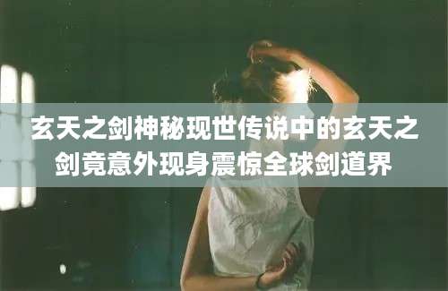 玄天之剑神秘现世传说中的玄天之剑竟意外现身震惊全球剑道界