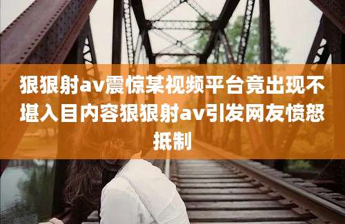 狠狠射av震惊某视频平台竟出现不堪入目内容狠狠射av引发网友愤怒抵制
