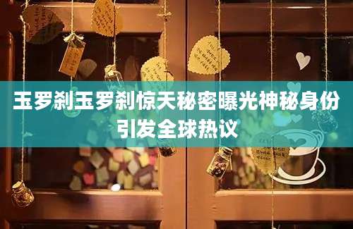 玉罗刹玉罗刹惊天秘密曝光神秘身份引发全球热议