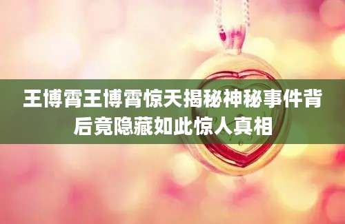王博霄王博霄惊天揭秘神秘事件背后竟隐藏如此惊人真相