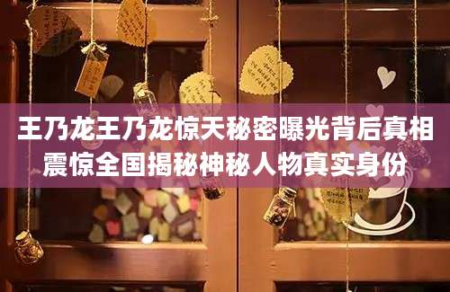 王乃龙王乃龙惊天秘密曝光背后真相震惊全国揭秘神秘人物真实身份