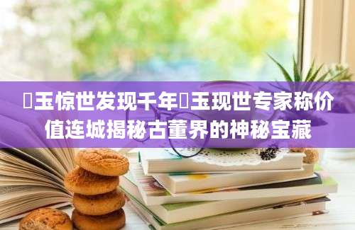 玊玉惊世发现千年玊玉现世专家称价值连城揭秘古董界的神秘宝藏