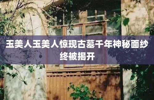 玉美人玉美人惊现古墓千年神秘面纱终被揭开