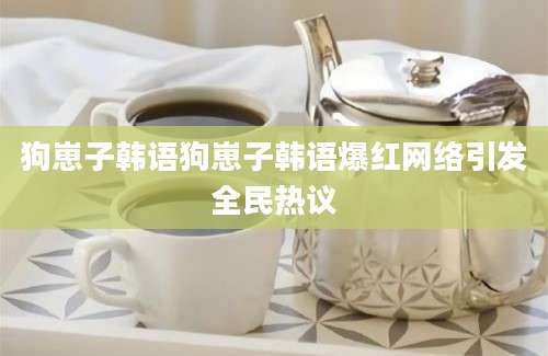 狗崽子韩语狗崽子韩语爆红网络引发全民热议
