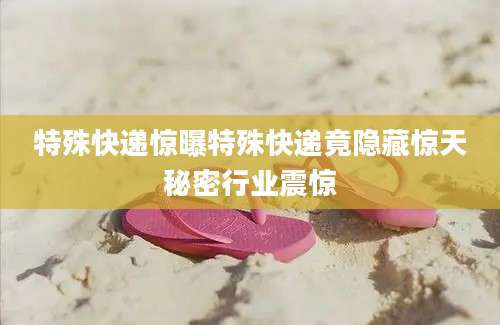 特殊快递惊曝特殊快递竟隐藏惊天秘密行业震惊