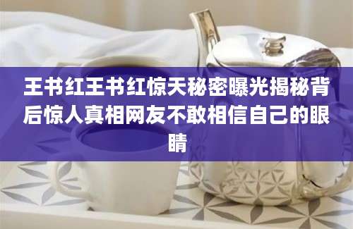王书红王书红惊天秘密曝光揭秘背后惊人真相网友不敢相信自己的眼睛