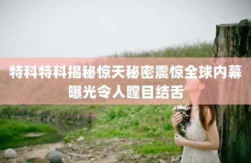 特科特科揭秘惊天秘密震惊全球内幕曝光令人瞠目结舌