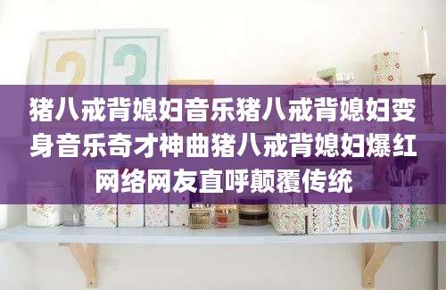 猪八戒背媳妇音乐猪八戒背媳妇变身音乐奇才神曲猪八戒背媳妇爆红网络网友直呼颠覆传统