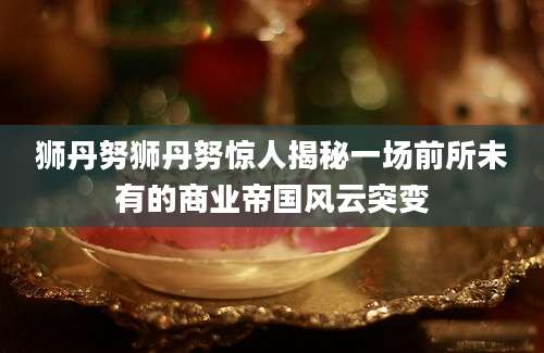 狮丹努狮丹努惊人揭秘一场前所未有的商业帝国风云突变