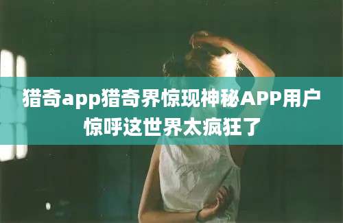 猎奇app猎奇界惊现神秘APP用户惊呼这世界太疯狂了
