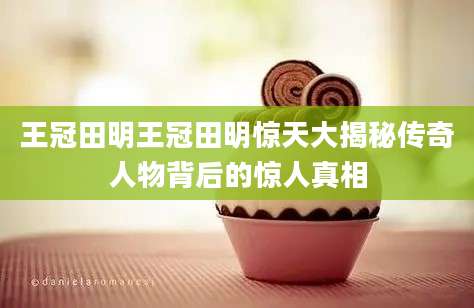 王冠田明王冠田明惊天大揭秘传奇人物背后的惊人真相
