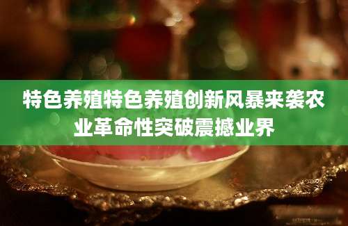 特色养殖特色养殖创新风暴来袭农业革命性突破震撼业界