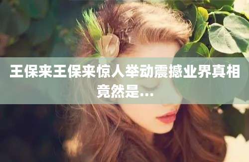王保来王保来惊人举动震撼业界真相竟然是...