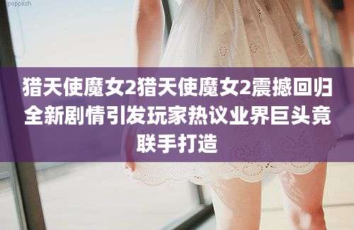 猎天使魔女2猎天使魔女2震撼回归全新剧情引发玩家热议业界巨头竟联手打造