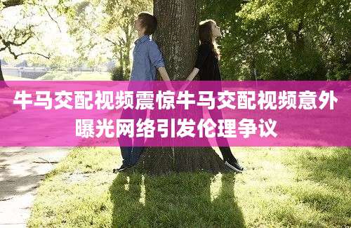 牛马交配视频震惊牛马交配视频意外曝光网络引发伦理争议