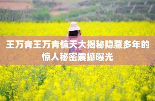王万青王万青惊天大揭秘隐藏多年的惊人秘密震撼曝光