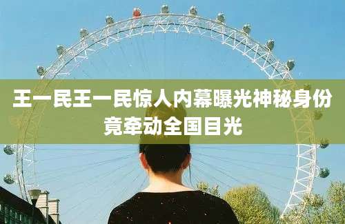 王一民王一民惊人内幕曝光神秘身份竟牵动全国目光