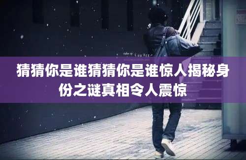 猜猜你是谁猜猜你是谁惊人揭秘身份之谜真相令人震惊