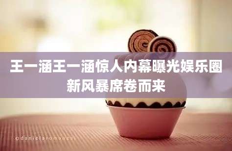 王一涵王一涵惊人内幕曝光娱乐圈新风暴席卷而来