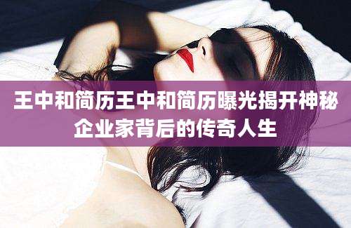 王中和简历王中和简历曝光揭开神秘企业家背后的传奇人生