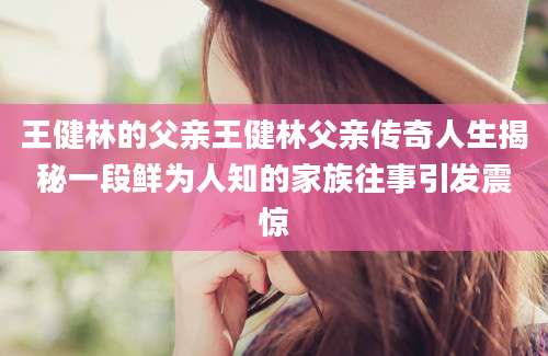 王健林的父亲王健林父亲传奇人生揭秘一段鲜为人知的家族往事引发震惊