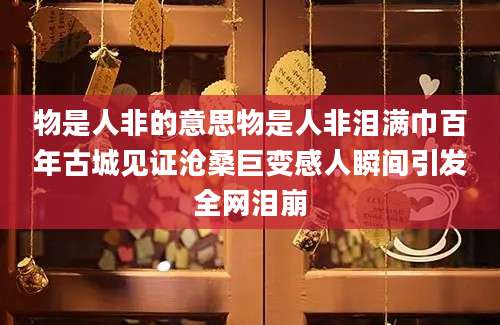 物是人非的意思物是人非泪满巾百年古城见证沧桑巨变感人瞬间引发全网泪崩