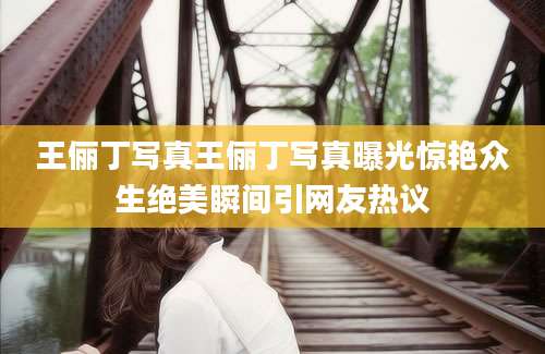 王俪丁写真王俪丁写真曝光惊艳众生绝美瞬间引网友热议