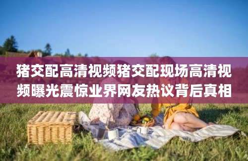 猪交配高清视频猪交配现场高清视频曝光震惊业界网友热议背后真相