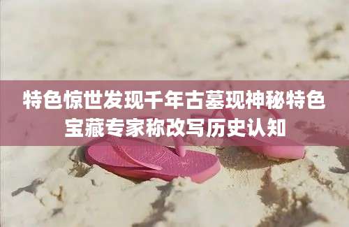 特色惊世发现千年古墓现神秘特色宝藏专家称改写历史认知
