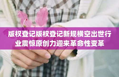 版权登记版权登记新规横空出世行业震惊原创力迎来革命性变革