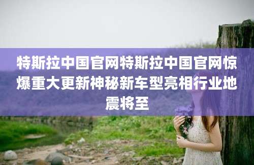 特斯拉中国官网特斯拉中国官网惊爆重大更新神秘新车型亮相行业地震将至