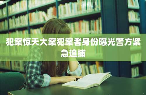 犯案惊天大案犯案者身份曝光警方紧急追捕