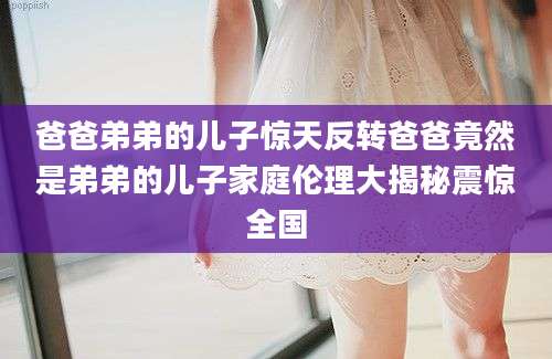 爸爸弟弟的儿子惊天反转爸爸竟然是弟弟的儿子家庭伦理大揭秘震惊全国