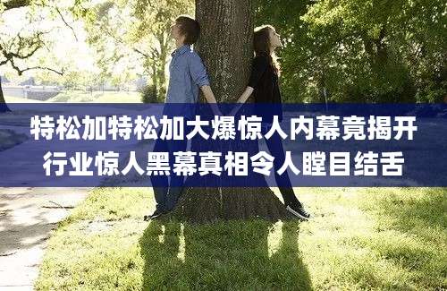 特松加特松加大爆惊人内幕竟揭开行业惊人黑幕真相令人瞠目结舌