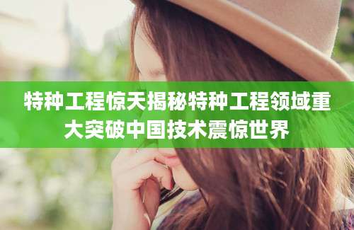特种工程惊天揭秘特种工程领域重大突破中国技术震惊世界
